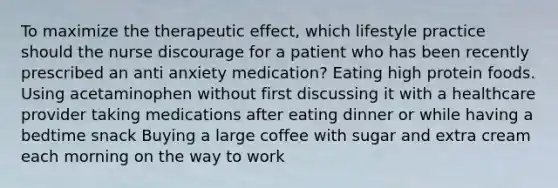 To maximize the therapeutic effect, which lifestyle practice should the nurse discourage for a patient who has been recently prescribed an anti anxiety medication? Eating high protein foods. Using acetaminophen without first discussing it with a healthcare provider taking medications after eating dinner or while having a bedtime snack Buying a large coffee with sugar and extra cream each morning on the way to work