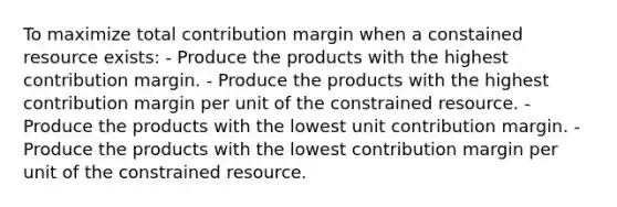 To maximize total contribution margin when a constained resource exists: - Produce the products with the highest contribution margin. - Produce the products with the highest contribution margin per unit of the constrained resource. - Produce the products with the lowest unit contribution margin. - Produce the products with the lowest contribution margin per unit of the constrained resource.