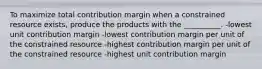 To maximize total contribution margin when a constrained resource exists, produce the products with the __________. -lowest unit contribution margin -lowest contribution margin per unit of the constrained resource -highest contribution margin per unit of the constrained resource -highest unit contribution margin