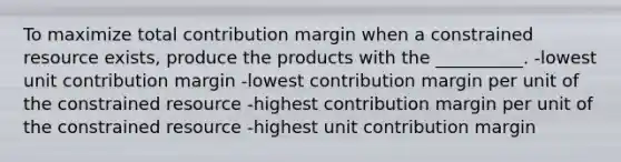 To maximize total contribution margin when a constrained resource exists, produce the products with the __________. -lowest unit contribution margin -lowest contribution margin per unit of the constrained resource -highest contribution margin per unit of the constrained resource -highest unit contribution margin