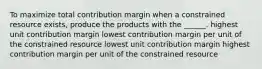 To maximize total contribution margin when a constrained resource exists, produce the products with the ______. highest unit contribution margin lowest contribution margin per unit of the constrained resource lowest unit contribution margin highest contribution margin per unit of the constrained resource