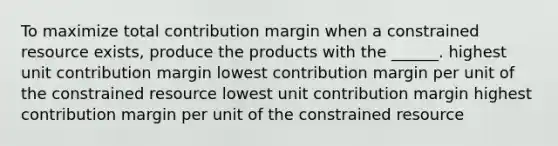 To maximize total contribution margin when a constrained resource exists, produce the products with the ______. highest unit contribution margin lowest contribution margin per unit of the constrained resource lowest unit contribution margin highest contribution margin per unit of the constrained resource