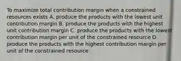 To maximize total contribution margin when a constrained resources exists A. produce the products with the lowest unit contribution margin B. produce the products with the highest unit contribution margin C. produce the products with the lowest contribution margin per unit of the constrained resource D. produce the products with the highest contribution margin per unit of the constrained resource