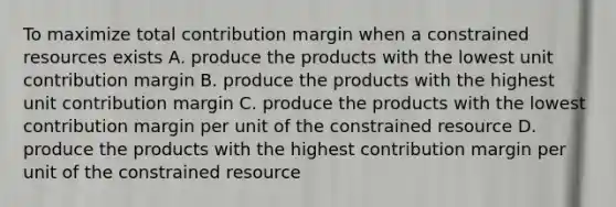 To maximize total contribution margin when a constrained resources exists A. produce the products with the lowest unit contribution margin B. produce the products with the highest unit contribution margin C. produce the products with the lowest contribution margin per unit of the constrained resource D. produce the products with the highest contribution margin per unit of the constrained resource