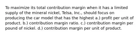 To maximize its total contribution margin when it has a limited supply of the mineral nickel, Telsa, Inc., should focus on producing the car model that has the highest a.) profit per unit of product. b.) contribution margin ratio. c.) contribution margin per pound of nickel. d.) contribution margin per unit of product.