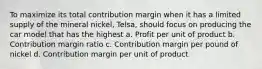 To maximize its total contribution margin when it has a limited supply of the mineral nickel, Telsa, should focus on producing the car model that has the highest a. Profit per unit of product b. Contribution margin ratio c. Contribution margin per pound of nickel d. Contribution margin per unit of product