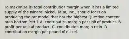 To maximize its total contribution margin when it has a limited supply of the mineral​ nickel, Telsa,​ Inc., should focus on producing the car model that has the highest Question content area bottom Part 1 A. contribution margin per unit of product. B. profit per unit of product. C. contribution margin ratio. D. contribution margin per pound of nickel.