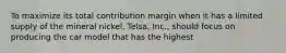 To maximize its total contribution margin when it has a limited supply of the mineral​ nickel, Telsa,​ Inc., should focus on producing the car model that has the highest