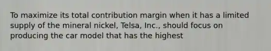 To maximize its total contribution margin when it has a limited supply of the mineral​ nickel, Telsa,​ Inc., should focus on producing the car model that has the highest