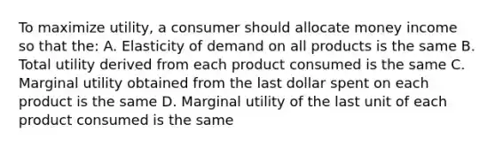 To maximize utility, a consumer should allocate money income so that the: A. Elasticity of demand on all products is the same B. Total utility derived from each product consumed is the same C. Marginal utility obtained from the last dollar spent on each product is the same D. Marginal utility of the last unit of each product consumed is the same