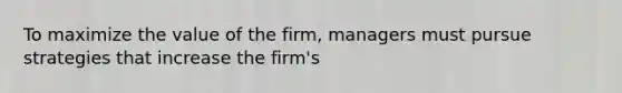 To maximize the value of the firm, managers must pursue strategies that increase the firm's