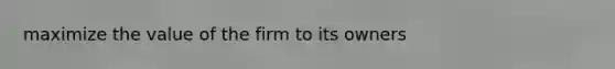 maximize the value of the firm to its owners