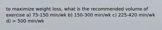 to maximize weight loss, what is the recommended volume of exercise a) 75-150 min/wk b) 150-300 min/wk c) 225-420 min/wk d) > 500 min/wk