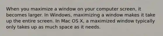 When you maximize a window on your computer screen, it becomes larger. In Windows, maximizing a window makes it take up the entire screen. In Mac OS X, a maximized window typically only takes up as much space as it needs.