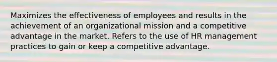 Maximizes the effectiveness of employees and results in the achievement of an organizational mission and a competitive advantage in the market. Refers to the use of HR management practices to gain or keep a competitive advantage.