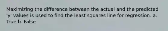 Maximizing the difference between the actual and the predicted 'y' values is used to find the least squares line for regression. a. True b. False