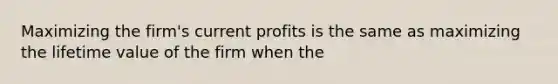 Maximizing the firm's current profits is the same as maximizing the lifetime value of the firm when the