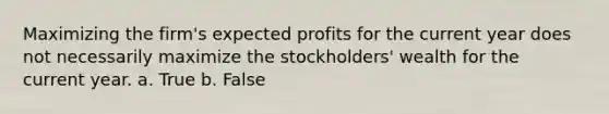 Maximizing the firm's expected profits for the current year does not necessarily maximize the stockholders' wealth for the current year. a. True b. False