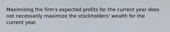 Maximizing the firm's expected profits for the current year does not necessarily maximize the stockholders' wealth for the current year.