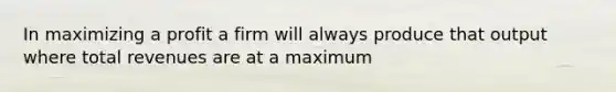 In maximizing a profit a firm will always produce that output where total revenues are at a maximum