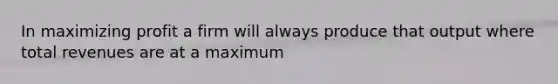 In maximizing profit a firm will always produce that output where total revenues are at a maximum