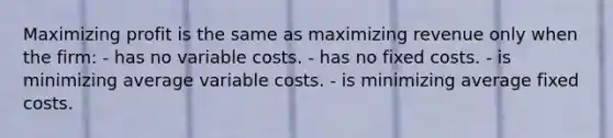 Maximizing profit is the same as maximizing revenue only when the firm: - has no variable costs. - has no fixed costs. - is minimizing average variable costs. - is minimizing average fixed costs.