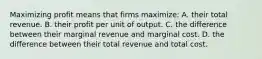 Maximizing profit means that firms maximize: A. their total revenue. B. their profit per unit of output. C. the difference between their marginal revenue and marginal cost. D. the difference between their total revenue and total cost.