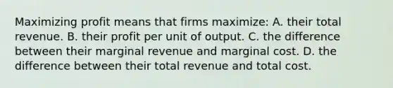 Maximizing profit means that firms maximize: A. their total revenue. B. their profit per unit of output. C. the difference between their marginal revenue and marginal cost. D. the difference between their total revenue and total cost.