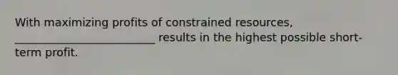 With maximizing profits of constrained resources, _________________________ results in the highest possible short-term profit.