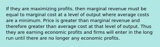 If they are maximizing profits, then marginal revenue must be equal to marginal cost at a level of output where average costs are a minimum. Price is greater than marginal revenue and therefore greater than average cost at that level of output. Thus they are earning economic profits and firms will enter in the long run until there are no longer any economic profits.