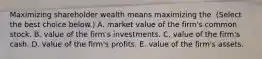 Maximizing shareholder wealth means maximizing the ​ (Select the best choice​ below.) A. market value of the​ firm's common stock. B. value of the​ firm's investments. C. value of the​ firm's cash. D. value of the​ firm's profits. E. value of the​ firm's assets.