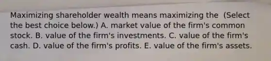 Maximizing shareholder wealth means maximizing the ​ (Select the best choice​ below.) A. market value of the​ firm's common stock. B. value of the​ firm's investments. C. value of the​ firm's cash. D. value of the​ firm's profits. E. value of the​ firm's assets.