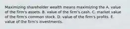 Maximizing shareholder wealth means maximizing the A. value of the​ firm's assets. B. value of the​ firm's cash. C. market value of the​ firm's common stock. D. value of the​ firm's profits. E. value of the​ firm's investments.