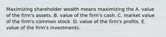 Maximizing shareholder wealth means maximizing the A. value of the​ firm's assets. B. value of the​ firm's cash. C. market value of the​ firm's common stock. D. value of the​ firm's profits. E. value of the​ firm's investments.