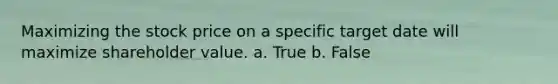 Maximizing the stock price on a specific target date will maximize shareholder value. a. True b. False