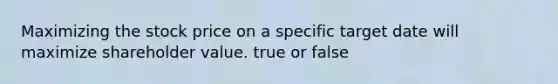 Maximizing the stock price on a specific target date will maximize shareholder value. true or false