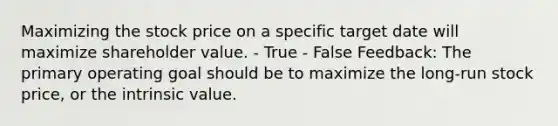 Maximizing the stock price on a specific target date will maximize shareholder value. - True - False Feedback: The primary operating goal should be to maximize the long-run stock price, or the intrinsic value.