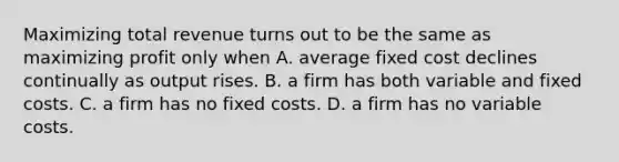 Maximizing total revenue turns out to be the same as maximizing profit only when A. average fixed cost declines continually as output rises. B. a firm has both variable and fixed costs. C. a firm has no fixed costs. D. a firm has no variable costs.