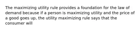 The maximizing utility rule provides a foundation for the law of demand because if a person is maximizing utility and the price of a good goes up, the utility maximizing rule says that the consumer will