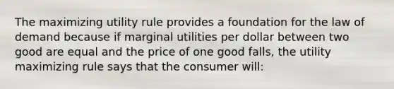 The maximizing utility rule provides a foundation for the law of demand because if marginal utilities per dollar between two good are equal and the price of one good falls, the utility maximizing rule says that the consumer will: