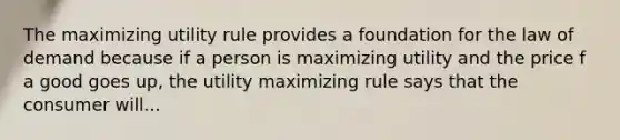 The maximizing utility rule provides a foundation for the law of demand because if a person is maximizing utility and the price f a good goes up, the utility maximizing rule says that the consumer will...