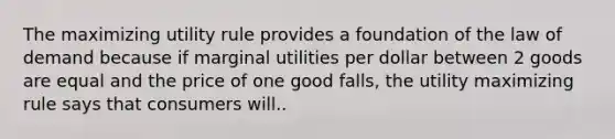 The maximizing utility rule provides a foundation of the law of demand because if marginal utilities per dollar between 2 goods are equal and the price of one good falls, the utility maximizing rule says that consumers will..