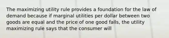 The maximizing utility rule provides a foundation for the law of demand because if marginal utilities per dollar between two goods are equal and the price of one good falls, the utility maximizing rule says that the consumer will