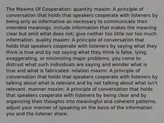 The Maxims Of Cooperation: quantity maxim: A principle of conversation that holds that speakers cooperate with listeners by being only as informative as necessary to communicate their intended meanings. include information that makes the meaning clear but omit what does not; give neither too little nor too much information. quality maxim: A principle of conversation that holds that speakers cooperate with listeners by saying what they think is true and by not saying what they think is false. lying, exaggerating, or minimizing major problems, you come to distrust what such individuals are saying and wonder what is true and what is fabricated. relation maxim: A principle of conversation that holds that speakers cooperate with listeners by talking about what is relevant and by not talking about what isn't relevant. manner maxim: A principle of conversation that holds that speakers cooperate with listeners by being clear and by organizing their thoughts into meaningful and coherent patterns. adjust your manner of speaking on the basis of the information you and the listener share.