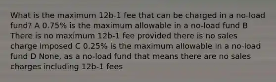 What is the maximum 12b-1 fee that can be charged in a no-load fund? A 0.75% is the maximum allowable in a no-load fund B There is no maximum 12b-1 fee provided there is no sales charge imposed C 0.25% is the maximum allowable in a no-load fund D None, as a no-load fund that means there are no sales charges including 12b-1 fees