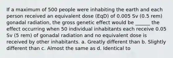 If a maximum of 500 people were inhabiting the earth and each person received an equivalent dose (EqD) of 0.005 Sv (0.5 rem) gonadal radiation, the gross genetic effect would be ______ the effect occurring when 50 individual inhabitants each receive 0.05 Sv (5 rem) of gonadal radiation and no equivalent dose is received by other inhabitants. a. Greatly different than b. Slightly different than c. Almost the same as d. Identical to