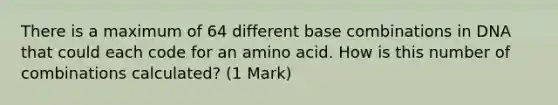 There is a maximum of 64 different base combinations in DNA that could each code for an amino acid. How is this number of combinations calculated? (1 Mark)