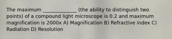 The maximum ______________ (the ability to distinguish two points) of a compound light microscope is 0.2 and maximum magnification is 2000x A) Magnification B) Refractive index C) Radiation D) Resolution