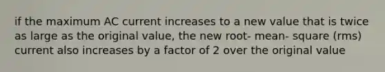 if the maximum AC current increases to a new value that is twice as large as the original value, the new root- mean- square (rms) current also increases by a factor of 2 over the original value