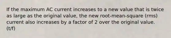 If the maximum AC current increases to a new value that is twice as large as the original value, the new root-mean-square (rms) current also increases by a factor of 2 over the original value. (t/f)